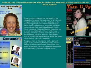 7)Looking back at your preliminary task, what do you feel you have learnt in the progression from it to the full product? There is a major difference in the quality of the magazines between the preliminary and the music magazine. The main point is the pictures, on the school magazine the model on the front cover because on the preliminary magazine they eyes aren’t focused and very visible whereas on my music magazine they are wide and they draw you in which is something that i learnt while I was creating Turn It Up. Another point is he layout of the magazine because there is a lot of empty spaces on the preliminary but the  space has been used more on my music magazine. The placement of the pictures on the contents page on my preliminary task looked like it didn’t belong and the box round the information looks weird whereas on the music magazine everything is incorporated in to make it all look better. 