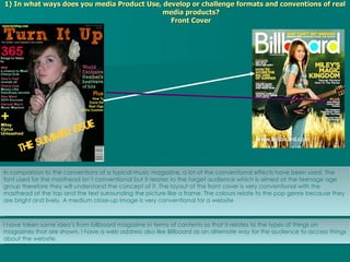 1) In what ways does you media Product Use, develop or challenge formats and conventions of real media products? Front Cover I have taken some idea’s from billboard magazine in terms of contents so that it relates to the types of things on magazines that are shown. I have a web address also like Billboard as an alternate way for the audience to access things about the website. In comparison to the conventions of a typical music magazine, a lot of the conventional effects have been used. The font used for the masthead isn’t conventional but it relates to the target audience which is aimed at the teenage age group therefore they will understand the concept of it. The layout of the front cover is very conventional with the masthead at the top and the text surrounding the picture like a frame. The colours relate to the pop genre because they are bright and lively. A medium close-up image is very conventional for a website 