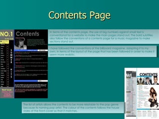 Contents Page In terms of the contents page, the use of big numbers against small text is conventional for a website to make the main pages stand out. The bold subtitles also follow the conventions of a contents page for a music magazine to make sections stand out. I have followed the conventions of the billboard magazine, adapting it to my own, in terms of the layout of the page that has been followed in order to make it seem more realistic. The list of artists allows the contents to be more relatable to the pop genre because its naming pop artist. The colour of the contents follows the house styles of the front cover so that it matches. 