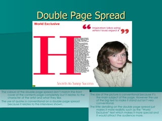 Double Page Spread The colours of the double page spread don’t match the front cover of the contents page completely but it relates to the character of the artist and what they like. The use of quotes is conventional on a double page spread because it relates to the interviews shown. The size of the picture is conventional because it’s the main subject of the page. However the use of the big text to make it stand out isn’t very conventional. The little detailing on the double page spread just makes it more realistic such as the “World Exclusive” text which makes it more special and it would attract the audience more. 