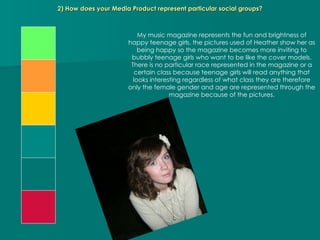 2) How does your Media Product represent particular social groups? My music magazine represents the fun and brightness of happy teenage girls, the pictures used of Heather show her as being happy so the magazine becomes more inviting to bubbly teenage girls who want to be like the cover models. There is no particular race represented in the magazine or a certain class because teenage girls will read anything that looks interesting regardless of what class they are therefore only the female gender and age are represented through the magazine because of the pictures. 