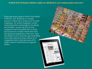 3) What Kind Of Media institution might you distribute to your media product and why? There are many ways in which the media institution can distribute my media product; these are in shops as an actual magazine, an online magazine, social networking sites and programs for Ipads and kindles. I would use the actual magazine that is buyable from a shop because that is mainly where the most recognised magazines come from, they are easier to buy and they are more likely to be seen because they will be on a magazine stand, and because of its bright colours it will stand out against others. 