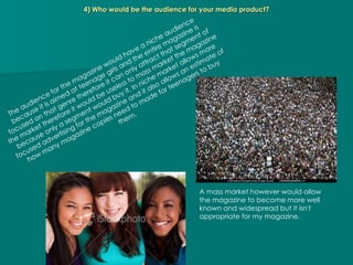 4) Who would be the audience for your media product? The audience for the magazine would have a niche audience because it is aimed at teenage girls and the entire magazine is focused on that genre therefore it can only attract that segment of the market therefore it would be useless to mass market the magazine because only a segment would buy it. In niche market allows more focused advertising for the magazine and it also allows an estimate of how many magazine copies need to made for teenagers to buy them. A mass market however would allow the magazine to become more well known and widespread but it isn't appropriate for my magazine. 