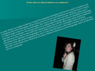 5) How did you attract/address you audience? In order attract my target audience I made the magazine relatable with the font used it is modern and in keeping with what teenagers will be doing which is school work therefore by using that font it’s trying to make it seem more fun for the teenagers, the colours are light and summery and they draw you in because of the boldness. The image used is of a fashionable teenage girl which is relatable for teenage girls because they want to see their idols wearing clothes that will be sold in high street stores therefore it becomes more admired. The language is isn’t really formal but it isn’t completely informal either because when girls read magazines they don’t want big text blocks with really complex words but they also don’t want really easy words that younger children understand so the language used is in-between the two categories. 