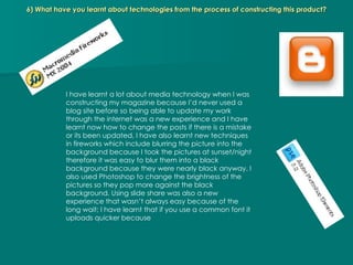 6) What have you learnt about technologies from the process of constructing this product? I have learnt a lot about media technology when I was constructing my magazine because I’d never used a blog site before so being able to update my work through the internet was a new experience and I have learnt now how to change the posts if there is a mistake or its been updated, I have also learnt new techniques in fireworks which include blurring the picture into the background because I took the pictures at sunset/night therefore it was easy to blur them into a black background because they were nearly black anyway. I also used Photoshop to change the brightness of the pictures so they pop more against the black background. Using slide share was also a new experience that wasn’t always easy because of the long wait; I have learnt that if you use a common font it uploads quicker because  