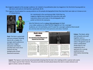 My magazine appeals to the younger audience. As I stated in my publication plan my magazine is for the kind of young adult so late teens and early to mid twenties, specifically 18-25. The magazine should appeal to a young audience as the people photographed show they have their own style so it shows an ere of independence.As I mentioned in the social group slide I think that my magazine slightly leans towards the masculine side with masculine colours and males in the photographs. But I prefer to think its for everyone. Also the features such as colour, font and layout are keptto an older audience to show that the magazine isn’t for a younger Audience, as in 16 and below, and if it were for a younger audience there would be a lot less text and much more pictures and colour involved.Colour- The black, white and red works very well together and is a renowned combination of colour. The generic use of colour combination shows that it’s not supposed to be a spectacle for a young audience but an informative interesting piece.Font- The font is quite bold and very compact showing that its for a reader of a younger adult audience as they’d be in higher education and they’d possibly have more of an interest into the backgrounds of their favoured musicians.Layout- The layout is very formal and presentable showing that the text is for reading and for a person who wants informing to quench their interest. The picture and title are both placed above the text to create cohesion and again to show a sense of neatness. 
