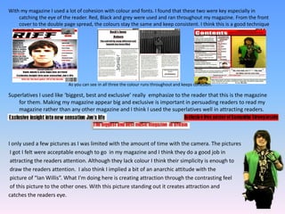 With my magazine I used a lot of cohesion with colour and fonts. I found that these two were key especially in catching the eye of the reader. Red, Black and grey were used and ran throughout my magazine. From the front cover to the double page spread, the colours stay the same and keep consistent. I think this is a good technique in attracting the reader.Superlatives I used like ‘biggest, best and exclusive’ really  emphasize to the reader that this is the magazine for them. Making my magazine appear big and exclusive is important in persuading readers to read my magazine rather than any other magazine and I think I used the superlatives well in attracting readers.I only used a few pictures as I was limited with the amount of time with the camera. The picturesI got I felt were acceptable enough to go  in my magazine and I think they do a good job inattracting the readers attention. Although they lack colour I think their simplicity is enough todraw the readers attention. I also think I implied a bit of an anarchic attitude with the picture of “Ian Willis”. What I'm doing here is creating attraction through the contrasting feel of this picture to the other ones. With this picture standing out it creates attraction and catches the readers eye.As you can see in all three the colour runs throughout and keeps cohesion.