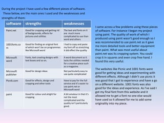 During the project I have used a few different pieces of software.  These below, are the main ones I used and the weaknesses and strengths of them:I came across a few problems using these pieces of software. For instance I began my project using paint. The quality of work of which I produced using paint wasn’t good enough so I was recommended to use paint.net as it gave me more detailed tools and better equipment than paint. What was most useful about paint.net was its cropping system. You could crop it in squares and even crop free hand. I found this very useful.The websites like Picnic and 1001 fonts were good for getting ideas and experimenting with different effects. Although I didn’t use picnic it was good that I got to experience and have a go on a different website. 1001 fonts was also good for the ideas and experience. As I’ve said I got my final font from this website and it allowed me to get a font no one else would have used so It allowed for me to add some originality into my piece. 