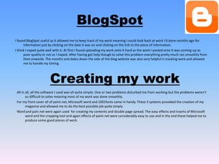 BlogSpotI found BlogSpot useful as it allowed me to keep track of my work meaning I could look back at work I’d done months ago for information just by clicking on the date it was on and clicking on the link to the piece of information. I think I coped quite well with it. At first I found uploading my work onto it hard as the work I posted onto it was coming up as poor quality or not as I hoped. After having got help though to solve this problem everything pretty much ran smoothly from then onwards. The months and dates down the side of the blog website was also very helpful in tracking work and allowed me to handle my timing.  Creating my workAll in all, all the software I used was all quite simple. One or two problems disturbed me from working but the problems weren’t so difficult to solve meaning most of my work was done smoothly.For my front cover all of paint.net, Microsoft word and 1001fonts came in handy. These 3 systems provoked the creation of my magazine and allowed me to do the best possible job quite simply.Word and pain.net were again used  for creating my contents and double page spread. The easy effects and inserts of Microsoft word and the cropping tool and again effects of paint.net were considerably easy to use and in the end these helped me to produce some good pieces of work. 