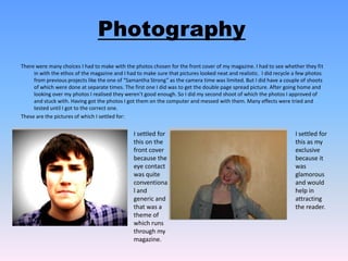PhotographyThere were many choices I had to make with the photos chosen for the front cover of my magazine. I had to see whether they fit in with the ethos of the magazine and I had to make sure that pictures looked neat and realistic.  I did recycle a few photos from previous projects like the one of “Samantha Strong” as the camera time was limited. But I did have a couple of shoots of which were done at separate times. The first one I did was to get the double page spread picture. After going home and looking over my photos I realised they weren’t good enough. So I did my second shoot of which the photos I approved of and stuck with. Having got the photos I got them on the computer and messed with them. Many effects were tried and tested until I got to the correct one. These are the pictures of which I settled for:I settled for this on the front cover because the eye contact was quite conventional and generic and that was a theme of which runs through my magazine.I settled for this as my exclusive because it was glamorous and would help in attracting the reader.