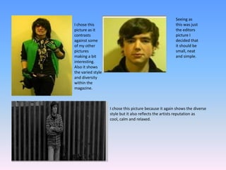 Seeing as this was just the editors picture I decided that it should be small, neat and simple.I chose this picture as it contrasts against some of my other pictures making a bit interesting. Also it shows the varied style and diversity within the magazine.I chose this picture because it again shows the diverse style but it also reflects the artists reputation as cool, calm and relaxed.