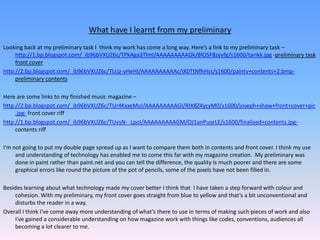 What have I learnt from my preliminaryLooking back at my preliminary task I  think my work has come a long way. Here’s a link to my preliminary task –http://1.bp.blogspot.com/_ib96bVXUZ6c/TPkAga3TlmI/AAAAAAAAADk/BlOSF8zyvfg/s1600/tarikk.jpg -preliminary task front coverhttp://2.bp.blogspot.com/_ib96bVXUZ6c/TLcjz-yHeHI/AAAAAAAAAAc/iX0TtNfhHss/s1600/painty+contents+2.bmp-preliminary contentsHere are some links to my finished music magazine –http://2.bp.blogspot.com/_ib96bVXUZ6c/TUr4KxxcMuI/AAAAAAAAAGI/RIX8Z4ycyM0/s1600/joseph+shaw+front+cover+pic.jpg- front cover riffhttp://1.bp.blogspot.com/_ib96bVXUZ6c/TUvsN-_LpoI/AAAAAAAAAGM/OJ1anPuqrLE/s1600/finalised+contents.jpg- contents riffI'm not going to put my double page spread up as I want to compare them both in contents and front cover. I think my use and understanding of technology has enabled me to come this far with my magazine creation.  My preliminary was done in paint rather than paint.net and you can tell the difference, the quality is much poorer and there are some graphical errors like round the picture of the pot of pencils, some of the pixels have not been filled in.Besides learning about what technology made my cover better I think that  I have taken a step forward with colour and cohesion. With my preliminary, my front cover goes straight from blue to yellow and that’s a bit unconventional and disturbs the reader in a way.Overall I think I've come away more understanding of what’s there to use in terms of making such pieces of work and also I've gained a considerable understanding on how magazine work with things like codes, conventions, audiences all becoming a lot clearer to me.