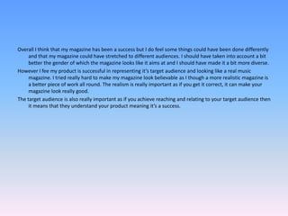 Overall I think that my magazine has been a success but I do feel some things could have been done differently and that my magazine could have stretched to different audiences. I should have taken into account a bit better the gender of which the magazine looks like it aims at and I should have made it a bit more diverse.However I fee my product is successful in representing it’s target audience and looking like a real music magazine. I tried really hard to make my magazine look believable as I though a more realistic magazine is a better piece of work all round. The realism is really important as if you get it correct, it can make your magazine look really good. The target audience is also really important as if you achieve reaching and relating to your target audience then it means that they understand your product meaning it’s a success.