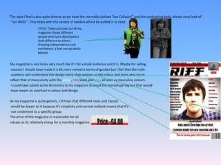 The style I feel is also quite diverse as we have the normally clothed “Joe Collocini” and the contrasting bold, almost emo look of  “Ian Willis” . This helps with the variety of readers who’d be pulled in to read. My magazine is and looks very much like it’s for a male audience and it is. Maybe for sellingreasons I should have made it a bit more varied in terms of gender but I feel that the maleaudience will understand the design more than women as the colour and fonts very much reflect that of masculinity with the white, red, black and grey all seen as masculine colours.I could have added some femininity to my magazine to avoid the stereotype tag but that wouldhave meant an overhaul in colour and design. As my magazine is quite generic, I’d hope that different races and classes would be drawn to it because it’s simplicity and normal outlook means that it’s not condensed to a specific group. The price of the magazine is reasonable for all classes as its relatively cheap for a monthly magazine.STYLE- These pictures out of my magazine shows different people whohavedeveloped a style different to others showing independence and confidence, a feat young adults behold.
