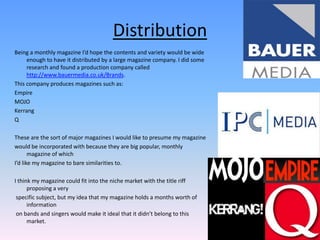 DistributionBeing a monthly magazine I’d hope the contents and variety would be wide enough to have it distributed by a large magazine company. I did some research and found a production company called http://www.bauermedia.co.uk/Brands. This company produces magazines such as:EmpireMOJOKerrangQThese are the sort of major magazines I would like to presume my magazine would be incorporated with because they are big popular, monthly magazine of which I’d like my magazine to bare similarities to.I think my magazine could fit into the niche market with the title riff proposing a very specific subject, but my idea that my magazine holds a months worth of information on bands and singers would make it ideal that it didn’t belong to this market.   
