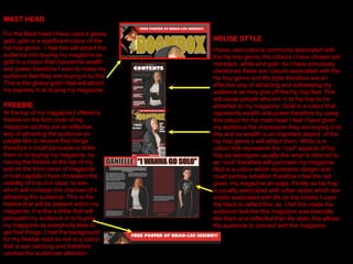 HOUSE STYLE I have used colours commonly associated with the hip hop genre, the colours I have chosen are red black, white and gold. As I have previously mentioned these are colours associated with the hip hop genre and life style therefore are an effective way of attracting and addressing my audience as they give off the hip hop feel. This will cause people who are in to hip hop to be attracted to my magazine. Gold is a colour that represents wealth and power therefore by using this colour for the mast head I feel I have given my audience the impression they are buying in to this and as wealth is an important aspect  of the hip hop genre it will attract them. White is a colour that represents the “cool” aspects of hip hop as teenagers usually like what is referred to as “cool” therefore will purchase my magazine. Red is a colour which represents danger and could portray rebellion therefore I feel the red gives  my magazine an edge. Finally as hip hop is usually associated with urban areas which are widely associated with life on the streets I used the black to reflect this, as  I felt this made the audience feel like this magazine was basically like them and reflected their life style, this allows the audience to connect with the magazine.  MAST HEAD For the Mast head I have used a glossy gold, gold is a significant colour of the hip hop genre,  I feel this will attract the audience into buying my magazine as gold is a colour that represents wealth and power therefore I want to make my audience feel they are buying in to this. This is the glossy gold I feel will attract my aspirers in to buying my magazine.  FREEBIE At the top of my magazine I offered a freebie on the font cover of my magazine as they are an effective way of attracting the audience as people like to receive free things therefore it could persuade or bribe them in to buying my magazine, by having the freebie at the top of my and on the front cover of magazine in bold capitals I have increased the visibility of it so it is clear  to see which will increase the chances of it attracting the audience. This is the freebie that will be present within my magazine, it is like a bribe that will persuade my audience in to buying my magazine as everybody likes to get free things. I had the background for my freebie read as red is a colour that is eye catching and therefore catches the audiences attention. 