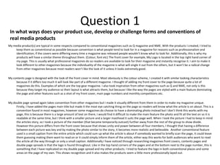Question 1In what ways does your product use, develop or challenge forms and conventions of real media productsMy media product(s) are typical in some respects compared to conventional magazines such as Q magazine and NME. With the products I created, I tried to keep them as conventional as possible because convention is what people tend to look for in a magazine for reasons such as professionalism and identification; if the covers were differing every time a magazine was released people wouldn’t know what to look for. Additionally, this is why my products will have a similar theme throughout them. (Colour, font etc) The front cover for example, My Logo is located in the top right hand corner of my page. This is usually what professional magazines do so readers are available to look for their magazine and instantly recognise it. I aim to make it look different to other magazines because the individuality of the magazine is what will single it out from the others, but it won’t be a radical change from other magazines because most readers won’t like the look of it unless it looks extremely good.  My contents page is designed with the look of the front cover in mind. Most obviously is the colour scheme, I created it with similar looking characteristics because if it differs too much it will look like part of a different magazine. I thought of adding my front cover to the page because quite a lot of magazines do this. Examples of which are the top gear magazine. I also took inspiration from other magazines such as Q and NME, not only is this because they target my audience so their layout is what attracts them, but because I like the way the pages are styled with a main feature dominating the page and other features such as a shot of my front cover, main page numbers and monthly competitions etc.  My double page spread again takes convention from other magazines but I made it visually different from them in order to make my magazine unique. Firstly, I have added the pages main title but made it the most eye catching thing on the page so readers will know what the article is on about. This is a convention found in most magazines, however some magazines do choose to have a dominating photo instead but I don’t think this works with my page, this is because there is a large amount of text on there, I would find it difficult to make the main feature the photo and fit all the text on so it is readable at the same time, but I think with a smaller picture and a larger masthead it suits the page well. When I took the picture I had to keep in mind the articles story, so I took a picture of the member (that became temporarily outcast) further away from the rest of the group to show divide. However this picture differs from the front cover because that shows unity and power between all four members, I thought that having a difference between each picture was key and by making the photo similar to the story, it becomes more realistic and believable.  Another conventional feature used is a small caption from the entire article which could sum up what the article is about if somebody wanted to briefly scan the page, it could leave them guessing making them want to read on or it could simply inform them of the article, either way this works for both audiences who want to read the article all the way through or only a small caption. Additionally I have noticed through researching magazines front covers, contents pages and double page spreads is that the logo is found throughout. Like in the top hand corners of the pages and at the bottom next to the page number, this is something that I have replicated on my double page spread and my other products. I tried to feature the logo in both conventional places and some areas on the page of my own. This shows recognition and it also makes the products seem a little more professionally layed out.