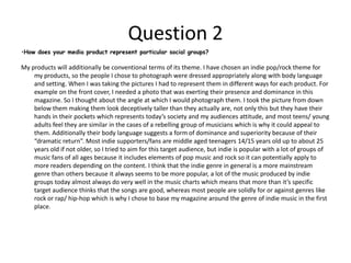 Question 2My products will additionally be conventional terms of its theme. I have chosen an indie pop/rock theme for my products, so the people I chose to photograph were dressed appropriately along with body language and setting. When I was taking the pictures I had to represent them in different ways for each product. For example on the front cover, I needed a photo that was exerting their presence and dominance in this magazine. So I thought about the angle at which I would photograph them. I took the picture from down below them making them look deceptively taller than they actually are, not only this but they have their hands in their pockets which represents today’s society and my audiences attitude, and most teens/ young adults feel they are similar in the cases of a rebelling group of musicians which is why it could appeal to them. Additionally their body language suggests a form of dominance and superiority because of their “dramatic return”. Most indie supporters/fans are middle aged teenagers 14/15 years old up to about 25 years old if not older, so I tried to aim for this target audience, but indie is popular with a lot of groups of music fans of all ages because it includes elements of pop music and rock so it can potentially apply to more readers depending on the content. I think that the indie genre in general is a more mainstream genre than others because it always seems to be more popular, a lot of the music produced by indie groups today almost always do very well in the music charts which means that more than it’s specific target audience thinks that the songs are good, whereas most people are solidly for or against genres like rock or rap/ hip-hop which is why I chose to base my magazine around the genre of indie music in the first place. How does your media product represent particular social groups? Question 3Media institutions that might distribute my media products are institutions like IPC who publish large magazine names like NME, Nuts, Look, Marie Claire and 60 more types of magazine. Their magazines are mostly mainstream but a few are niche market, however as already deduced, indie music/ magazines are mainstream anyway so this is a positive factor concerning my magazine. Another way in which I could distribute my magazine is to digitally send it or to advertise/give snippets away free in shopping bags in certain stores to encourage people to read them. By digitally sending my magazine I would save time and money because otherwise it would have to be physically transported, but by using the internet it will be distributed not only for a lot less, but a lot faster so I can afford to work on it longer before I have to distribute each issue. However, I put my magazine under risk from illegally copying and distributing it for free if I put it on the internet. This is bad because it means that proper sales won’t ever come through and it means people can read content for free which wasn’t the purpose of it. Another technique I could use is to give out small captions of it in shopping centres, by distributing it in appropriate shops that are that sort of genre type, then more people are likely to pick it up and read it, become interested in the magazine and then purchase an issue or subscribe to the annual service. However this does mean either letting people read content for free, paying shops for advertisement and distribution in shopping bags and distribution to the shops in the first place, if the technique didn’t work it would prove costly because all I would achieve is wasting money, time and effort into trying to get people to try and buy the magazine.What kind of media institution might distribute your media product and why?Question 4Who would the audience for your media product be?The audience for my product would actually be a mass market, indie is relatively main stream compared with other genres such as punk and rap. Most people don’t recognise that Indie is one of the biggest genres if not the biggest because they don’t pay that much attention to it, but magazines like NME and Q are generally Indie and a diverse range of people read it. This is practically the main reason I chose Indie, because it appeals to the masses rather than the niche markets. For example, Q magazine once published not long ago three music artists that were popular at the time; they were three very different types of artists in terms of genres. It featured Jay-Z (rapper/hip-hop artist) Dave Grohl (member of the foo-fighter which is a rock band) and Lady Gaga (pop music artist). These are three contrasting genres but they published it none the less. It still sold well because the magazine was and still is mainstream. 