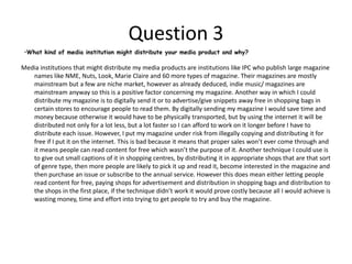 Question 5How did you attract/address your audience?I attracted my target audience by using things like appealing colour schemes, layouts and pictures. Firstly, my layout needed to be in a style that suited my target audience. I researched magazines with a contemporary style like Q and NME. This is because their styles are simple but they are bold and eye catching. I studied their layout and colour schemes and I incorporated their techniques into my magazine in order to give it a professional appearance.  In order to get the attention of my audience, I needed to think about what my target audience would look for in a magazine. So as already mentioned the research and studying of professional examples was key.  I thought that the style of magazines such as Q and NME would continue to help my design my products because they target a similar audience. So by using a magazine I'm more familiar with I more familiar with, I can tell what's conventional, what isn’t, and therefore what aspects my magazine will need to include to attract my audience in the first place. When I created my products, the use of language and content was additionally important because my audience will want to read articles that seem familiar and in context with their “style” of life. If I wrote extremely professional writing along with long complicated words my audience may become bored and fed up with trying to understand what point I am trying to make. Therefore I had to write not in a childish way so to speak, but in a less formal manner and style so that it became something that my audience would want to read rather than have to read because it was the main story. 