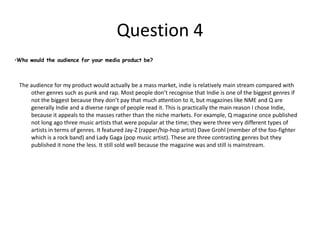 Question 6 What have you learnt about technologies from the process of constructing this productDuring the process of production, I learned about the uses of blogs and why they can be useful for progression and development. The first thing I learned was how to use blogs. Seen as I have never been on a blog or owned a blog space I didn’t know how to use them, but now I can use the basics like publishing and commenting in order to create my own blog and comment on others for example. In addition to this, I am able to use the Macromedia fireworks more efficiently than before. I could only perform basic tasks using the program before whereas now, I am moderately skilled in terms of design work and other problems that I encountered when making the products. However, publishers/ creators of professional magazines probably use Photoshop, so if repeat the exercise I would use Photoshop instead of fireworks because the effects and tools in the program are more complex and I could probably end up with a more aesthetically pleasing group of products. 