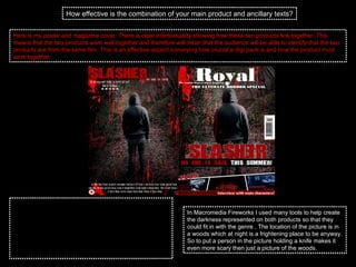 How effective is the combination of your main product and ancillary texts? Here is my poster and magazine cover. There is clear intertextuality showing how these two products link together. This means that the two products work well together and therefore will mean that the audience will be able to identify that the two products are from the same film. This is an effective aspect conveying how crucial a digi pack is and how the product must work together. The two products that I have designed were made in a programme called Macromedia Fireworks. This enabled me to use the same font, the same colours as I was able to pick the colours from the first product I made to make sure that they matched which allowed some of the links to happen between the two products. I was also able to modify and change the original picture so that it would fit in with the genre of the film on either product.  In Macromedia Fireworks I used many tools to help create the darkness represented on both products so that they could fit in with the genre . The location of the picture is in a woods which at night is a frightening place to be anyway. So to put a person in the picture holding a knife makes it even more scary then just a picture of the woods.  