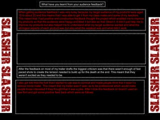 What have you learnt from your audience feedback? When getting audience feedback I was very lucky because my target audience of my products were aged 15 to about 20 and this means that I was able to get it from my class mates and some of my teachers. This meant that I had positive and constructive feedback thought the project which enabled me to improve my products so that the audience were happy and liked it but also so that I liked it. It didn’t just help me to improve my products but also helped me to understand what my target audience wanted and what the strongest aspects of each product was but also what the weakest was and what didn’t work.  One of the things that I learnt from my audience feedback was what to do to change my movie trailer to make it more exciting and interesting to watch. They knew what they liked and what they though was scary and make them want to go and see the movie. They told me how to use different elements to make it more interesting and scary like using different soundtracks that link with the shots that are being played but also with the action in the movie trailer. They told me that it would only work effectively if the music was in time with the fast paced clips. I found this good advice but was sometimes stuck on what to do with my movie trailer as I felt that it wasn’t going anywhere and they timing wasn’t working. However, I kept working at it and after every draft I would ask for feedback from the same target audience but would also ask new people for a different opinion which was fresh.  After the feedback on most of my trailer drafts the biggest criticism was that there wasn’t enough of fast paced shots to create the tension needed to build up for the death at the end. This meant that they weren't excited as they needed to be.  I also   got told that the font that I started to use was to comical and made people think that it wasn’t a serious movie trailer. This meant that my trailer wasn’t seen as to be professional which would make people loose interested if they thought that it was a joke. After I took this feedback on board I used an new font and got some positive feed back which were as follows:   Chris The title looks better than before because it suits the genre better and stands out more, it also looks far more professional than the first font. M iss Walton Colour is better suited to the genre and the overall effect is more modern and subtle than the look of the other, which was perhaps a little dated. The block lettering is also more powerful and I like the 'slashed' effect of it.  