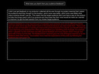I didn’t just get feedback on my products I collected all the was through my project meaning that I asked the audience what they thought on the location, which name was better, which actor was better what colour scheme should I use etc. This meant that the target audience didn’t just have a say on the product but also the things used in all of my products and they knew that their voice would be heard as I wanted to improve it to get the best reaction from my chosen target audience.  What have you learnt from your audience feedback? Audience feedback is a very important part of evaluation your products, as it can be difficult to criticise your own work and to say what doesn’t work on the products because you have made them. There could also be a lack of motivation on wanting to improve the product because it is only for your benefit where as if your improving your products from other people feedback your benefitting a lot of people. For example when I uploaded my first draft there was little positive feedback and more criticism which I though was good with it being my first draft. The feedback that I received gave me a lot of things to improve on as the feedback ideas were strong. This enabled me to meet the expectations of the public by following the feedback they have given me.  When looking back on the products that I have made I can clearly see how the audience feedback has helped me. If I hadn't of had this feedback then I wouldn’t have produced high quality products that look professional. They have helped me to keep the products linked but also to pick the right font to fit in with my theme but also the right colour scheme to fit in with my genre. I have learnt that your own feedback isn’t as good as audience feedback because I have created the product so I cant see much fault in the first product I have made where as the audience know what they want to see in product being made. From the audience feedback I was following conventions as they knew what they had seen before and what my products needed to look like. I also found out that using the same photo on both on my products my it easier for the audience to link the products together.  
