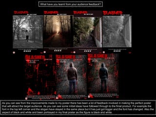 What have you learnt from your audience feedback? As you can see from the improvements made to my poster there has been a lot of feedback involved in making the perfect poster that will attract the target audience. As you can see some initial ideas have followed through to the finial product. For example the font in the top left corner and the slogan have stayed in the same place but it has just got bigger and the font has changed. Also the aspect of black and white and been portrayed in my final poster as the figure is black and white.  