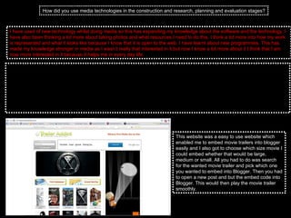 How did you use media technologies in the construction and research, planning and evaluation stages? I have used of new technology whilst doing media so this has expanding my knowledge about the software and the technology. I have also been thinking a lot more about taking photos and what resources I need to do this. I think a lot more into how my work is represented and what it looks like because I know that it is open to the web. I have learnt about new programmes. This has made my knowledge stronger in media as I wasn’t really that interested in it but now I know a lot more about it I think that I am now more interested in it because it helps me in every day life.  I think that also my knowledge has got broader from using the computers more from when I was finding my research to the construction of my products. I used the computers a lot when finding my research to get the magazine. I thought that this was the best way to do my research because I was able to find a lot of different magazines without paying from them. I could also zoom on in certain effects so I was able to translate this to my products. It was the first time I had ever posted my work on the internet. I found that this was a very easy way to do my work because I think that I am good with writing on a computer anyway so I thought that it was also a lot faster and this meant that it was less time consuming. When posting my work online I used a website called Blogger which enabled me to poster whenever I wanted. I have also used the internet a lot when researching movie trailers, posters and magazines.  With researching my movie trailers I used a website called trailer addict.  This website was a easy to use website which enabled me to embed movie trailers into blogger easily and I also got to choose which size movie I could embed whether that would be large, medium or small. All you had to do was search for the wanted movie trailer and pick which one you wanted to embed into Blogger. Then you had to open a new post and but the embed code into Blogger. This would then play the movie trailer smoothly.  