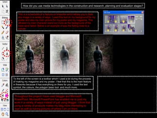 How did you use media technologies in the construction and research, planning and evaluation stages? Throughout the project I have used blogger and Microsoft PowerPoint. Microsoft PowerPoint has enabled me to post my work in a variety of ways instead of just using blogger. I think that using a variety of products makes my blag more interesting to read as well as having pictures of where I am on there.  This is a screenshot of a feature on fireworks which allows you to fade any image in a variety of ways. I used this tool on my background for my poster and also my main picture for my poster and my magazine. This allowed my main character stand out more as the background of the trees were faded. Below is an example of was the fading does to a picture,  To the left of the screen is a toolbar which I used a lot during the process of making my magazine and my poster. I feel that this is the main feature in fireworks because it has everything on there for you. I used the text symbol, the colours, the polygon lasso tool  and much more.  From this picture you can tell that the fading tool is very effective. It works well as you can adjust how faded you want the picture or not. I think that this tool works very well especially if you have a background to come through the picture like I have on my poster. This give the picture a little bit more edge and makes it stand out . There is a picture on the end where I have put a dark canvas behind the photo I think that it transforms the photo even more to make it stand out and this is the effect that I wanted.  