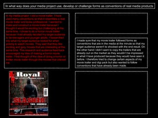 In what way does your media project use, develop or challenge forms as conventions of real media products In my media project  I did a movie trailer. I have used many conventions so that it resembles a real movie trailer and looks professional. I wanted to make and construct a movie trailer because I thought it would be exciting but challenging at the same time. I chose to do a horror movie trailer because I had already decided my target audience to be teenagers and younger adults. I researched into what my target audience looked for when picking to watch movies. They said that they like exciting and gory movies that are interesting at the same time. This research and audience feed back encouraged my idea of making a horror movie trailer. I first thought of the idea of doing a horror or thriller movie trailer through the movies that interest me.  With the magazine cover and the poster that I have made there are many conventions in the both of them. This includes the bold and strong header, the big main picture which draws the audiences eyes in and also the splashes framing the picture to make it look the main focus on the magazine. This will catch the target audiences eye straight away. Moreover, I have used new effects to make the magazine and poster better and more current in today’s culture by making the title stand out more with new fonts and colours that work effectively. Also my media product develops conventions of downloading fonts of the internet that can be successful and promote the film well. This also shows how the internet can provide fonts for the movie.  The target audience that chose to target my movie at was teenagers from the age 15 to about 20. This will allowed me some age range and also they all like the same kind of thing in a horror movie as it interests them. I got some feedback of locations to set my movie around so that they were able to have an input in what I was doing I made sure that my movie trailer followed forms as conventions that are in the media at the minute so that my target audience weren't to shocked with the end result. On the other hand I didn’t want to copy the trailers that are already out on the market as they wouldn’t be impressed in what I have produced because they would have seen it before. I therefore tried to change certain aspects of my movie trailer and digi pack but also wanted to follow conventions that have already been made. 