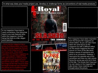 In what way does your media project use, develop or challenge forms as conventions of real media products This is my magazine cover and as you can see I have used the same picture that I used on my poster but I have made actor bigger so that the picture will stand out more on the shelves, I have also kept to the same colour scheme which creates a link between all three of my products.  In my magazine I have kept to many conventions, One being that there is one main featured story within the magazine. Another being that there is a title, slogan and a barcode.  . I think that the magazine has a sense of professionalism as it looks like other movie magazines that are on the market today such as Empire and many more. I have taken inspiration from Empire magazine as it is a very popular magazine that sells well and has a running theme throughout every magazine and I wanted the same effect. I have used the image as the main focus to draw the target audiences eye inwards to the picture as it is mysterious and people will want to know more.  The one unconventional prospect on my magazine is the main story actor is not facing and looking at the audience. This is because if you have a lot at most magazine they want there main actor to be seen and the main focus. I still wanted this effect but on top I wanted the mysterious effect that would want people to open the magazine and find out more.  For magazine I have taken inspiration from the Empire film magazine as shown below. As you can see I have taken the same layout as the magazine but with a different effect. On the empire magazine the main picture is in front of the title which shows a sense of importance and which is an convention. However, I have gone the opposite way of the convention and have my main picture facing the wrong way and not in front of the title. This shows that I have put my own stamp on the magazine but also shows I have creativity and thought about the picture.  