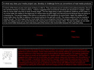 In what way does your media project use, develop or challenge forms as conventions of real media products In terms of film there are two main types of theory to refer to. They are based around narrative and audience theories. One of the narrative theories is Todorov’s theory.  Todorov suggested that conventional narratives are structured in 5 stages. I think that my movie trailer only links to three of these stages. The first stage being a state of equilibrium (balance) at the outset. In my movie trailer this relates to the beginning of it where there are girls happy and dancing around because they are going on a camping trip. The second stage of the theory is a disruption of the equilibrium by some action. Again this relates to my movie trailer when the killer is walking in the woods looking for the gild with a knife. This raises suspicion that he is going to murder the girl. The third stage that my movie trailer links to is a recognition that there has been a disruption. In my movie trailer this happens when you see the bloody knife meaning that someone has been killed. The last two stages do not relate to my movie trailer because you don’t see every part of the movie in the movie trailer because this is giving it away.  The second theory that relates to a narrative story line is Propp’s Theory of narrative. Vladimir Propp suggested that characters took on the role of narrative ‘spheres of action’ of functions. Propp came up with seven different character types. Again out of the seven characters my movie trailer only fits with three of them. The first being the  Villain  who usually creates a narrative disruption. In this case the villain in my movie trailer is the man holding the knife and waiting to kill the girl. This brings me onto the other character which is the  Princess  also known as the victim. This is usually the character that is most threatened by the villain and has to be saved, at the climax by the hero.  The final character is the  False Hero  who appears to be good but is revealed, at the narratives end to have been bad. This character wont be seen in my movie trailer but this would be the twist if the story was to be released as a movie because the girl got hold of the knife and killed the villain. I think that this theory is very legit and I think that my trailer would link more with this theory if there were more characters in the trailer.  The final theory is the audience theory which is when you consider your audience and whether your audience is active of passive. Active means that they are actively seeking to consume the product and passive means as in may have seen your product without actively seeking to. For passive audiences, one main theory is known as the Hypodermic needle model ( Adorno and Horkheimer, 1970’s). This suggests that media such as movie trailer can inject values, ideas and information into the audience. In the case of a trailer, it would be intended that this ‘injection’ would make the audience want to see the film. I think that my movie trailer relates to this theory a little bit because I have tried to make my trailer interesting and intriguing to get my audience to see the movie with different levels of moods and excitement by making the movie trailer short and snappy and lots of effects to make it stand out from the rest.  