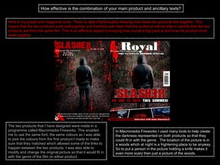 How effective is the combination of your main product and ancillary texts? Here is my poster and magazine cover. There is clear intertextuality showing how these two products link together. This means that the two products work well together and therefore will mean that the audience will be able to identify that the two products are from the same film. This is an effective aspect conveying how crucial a digi pack is and how the product must work together. The two products that I have designed were made in a programme called Macromedia Fireworks. This enabled me to use the same font, the same colours as I was able to pick the colours from the first product I made to make sure that they matched which allowed some of the links to happen between the two products. I was also able to modify and change the original picture so that it would fit in with the genre of the film on either product.  In Macromedia Fireworks I used many tools to help create the darkness represented on both products so that they could fit in with the genre . The location of the picture is in a woods which at night is a frightening place to be anyway. So to put a person in the picture holding a knife makes it even more scary then just a picture of the woods.  
