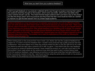 I didn’t just get feedback on my products I collected all the was through my project meaning that I asked the audience what they thought on the location, which name was better, which actor was better what colour scheme should I use etc. This meant that the target audience didn’t just have a say on the product but also the things used in all of my products and they knew that their voice would be heard as I wanted to improve it to get the best reaction from my chosen target audience.  What have you learnt from your audience feedback? Audience feedback is a very important part of evaluation your products, as it can be difficult to criticise your own work and to say what doesn’t work on the products because you have made them. There could also be a lack of motivation on wanting to improve the product because it is only for your benefit where as if your improving your products from other people feedback your benefitting a lot of people. For example when I uploaded my first draft there was little positive feedback and more criticism which I though was good with it being my first draft. The feedback that I received gave me a lot of things to improve on as the feedback ideas were strong. This enabled me to meet the expectations of the public by following the feedback they have given me.  When looking back on the products that I have made I can clearly see how the audience feedback has helped me. If I hadn't of had this feedback then I wouldn’t have produced high quality products that look professional. They have helped me to keep the products linked but also to pick the right font to fit in with my theme but also the right colour scheme to fit in with my genre. I have learnt that your own feedback isn’t as good as audience feedback because I have created the product so I cant see much fault in the first product I have made where as the audience know what they want to see in product being made. From the audience feedback I was following conventions as they knew what they had seen before and what my products needed to look like. I also found out that using the same photo on both on my products my it easier for the audience to link the products together.  