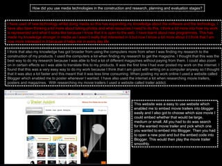 How did you use media technologies in the construction and research, planning and evaluation stages? I have used of new technology whilst doing media so this has expanding my knowledge about the software and the technology. I have also been thinking a lot more about taking photos and what resources I need to do this. I think a lot more into how my work is represented and what it looks like because I know that it is open to the web. I have learnt about new programmes. This has made my knowledge stronger in media as I wasn’t really that interested in it but now I know a lot more about it I think that I am now more interested in it because it helps me in every day life.  I think that also my knowledge has got broader from using the computers more from when I was finding my research to the construction of my products. I used the computers a lot when finding my research to get the magazine. I thought that this was the best way to do my research because I was able to find a lot of different magazines without paying from them. I could also zoom on in certain effects so I was able to translate this to my products. It was the first time I had ever posted my work on the internet. I found that this was a very easy way to do my work because I think that I am good with writing on a computer anyway so I thought that it was also a lot faster and this meant that it was less time consuming. When posting my work online I used a website called Blogger which enabled me to poster whenever I wanted. I have also used the internet a lot when researching movie trailers, posters and magazines.  With researching my movie trailers I used a website called trailer addict.  This website was a easy to use website which enabled me to embed movie trailers into blogger easily and I also got to choose which size movie I could embed whether that would be large, medium or small. All you had to do was search for the wanted movie trailer and pick which one you wanted to embed into Blogger. Then you had to open a new post and but the embed code into Blogger. This would then play the movie trailer smoothly.  