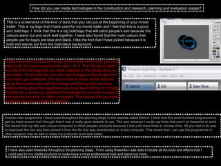 How did you use media technologies in the construction and research, planning and evaluation stages? This is a screenshot of the kind of texts that you can put at the beginning of your movie trailer. This is my logo that I have used for my movie trailer and I feel that this is a good and bold logo. I  think that this is a big bold logo that will catch people's eye because the colours stand out and work well together. I have also found that the main colours that people use for logos are blue and black. I like the font that I have picked because it is bold and stands out from the bold black background.  Finally these are the tabs at the top of the screen which tells you what order to do the movie in going from step 1 to 3. The first tab is where you import the footage that you have collected or the photos that you have taken. On this tab you can also take footage on the programme if you have got a webcam. The second tab is where all the features are as this is where you edit the footage and filming that you have collected throughout the days/hours you have been filming for. Finally the third tab is where you produce the footage into a movie to make it professional and work on other computers. This means that you have completed the movie trailer all together.  Another new programme I have used throughout the planning stage is this website called Dafont. I think that this wasn’t a hard programme to get my head around but I thought that it was a really good website to use. This was because I could use fonts that aren't on fireworks or word this meant that my title was unique compared to other peoples products because I had a lot more fonts to choose from. All you had to do was to download the font and then extract it from the file that was downloaded on to the computer. This meant that I can use this programme in other subjects now as well to make my products/ work look better. I have also used fireworks throughout the planning stage.  From using fireworks I was able to locate all the tools and effects that I could use for my media products to make have a more professional look and stand out more.  