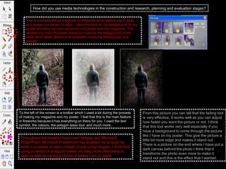 How did you use media technologies in the construction and research, planning and evaluation stages? Throughout the project I have used blogger and Microsoft PowerPoint. Microsoft PowerPoint has enabled me to post my work in a variety of ways instead of just using blogger. I think that using a variety of products makes my blag more interesting to read as well as having pictures of where I am on there.  This is a screenshot of a feature on fireworks which allows you to fade any image in a variety of ways. I used this tool on my background for my poster and also my main picture for my poster and my magazine. This allowed my main character stand out more as the background of the trees were faded. Below is an example of was the fading does to a picture,  To the left of the screen is a toolbar which I used a lot during the process of making my magazine and my poster. I feel that this is the main feature in fireworks because it has everything on there for you. I used the text symbol, the colours, the polygon lasso tool  and much more.  From this picture you can tell that the fading tool is very effective. It works well as you can adjust how faded you want the picture or not. I think that this tool works very well especially if you have a background to come through the picture like I have on my poster. This give the picture a little bit more edge and makes it stand out . There is a picture on the end where I have put a dark canvas behind the photo I think that it transforms the photo even more to make it stand out and this is the effect that I wanted.  