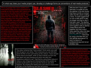 In what way does your media project use, develop or challenge forms as conventions of real media products This is my poster that I have created and I have tried to follow as many conventions as possible so that this poster didn’t stand out of place but on the other hand I wanted it to catch the eye of the target audience. This is a poster from the movie the crazies. I took some inspiration from this poster from the way that the killer was walking away from the scene with the weapon in his hands. However, on this poster you can only see his legs and the weapon where as I wanted to go bigger so you could see the whole body and the location of the crime. I also liked the black and white theme that the crazies poster had but again I didn’t want to copy and I wanted my poster to stand out. This is why I made my actor black and white and then kept the background colourful which I think made a frame around the main figure in the poster  The colour scheme that I have picked I think works very well with the genre I am doing. This is because you can tell what genre the film is from just looking at the colours. I have chosen red for blood and death, white so that it stands out from the dark black and grey background which are dark and mysterious colours to use. I feel that by using these colours it makes a very intriguing and interesting feel of the poster as people would want to go and see the movie to see what happens. By creating this feeling from just colours means that I can play on the frightening feel with the picture.  With the font I have used I feel that it is subtle but why the slashes in the text shows that there is knife is involved within the film which is telling a story. It could suggest that no one is safe which is also my slogan and that is why it has been used. The slashes and the colour of the font both work together well as slashes create blood which link together and that is why I have used the colour but also the font. I got the font from  www.dafont.com . I think that by using a font like this you can still tell what genre it is and it is done in a professional way and not an amateur way.  I have used this picture because I think that it creates a very mysterious feel to the film that will be released but also because I think that people will be intrigued and want to find out what will happen. I think by having a very strong stance and figure shows that he is the bad guy and very strong. I have followed the conventions by using just one strong picture that stands out.  