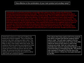 How effective is the combination of your main product and ancillary texts? Intertextuality is crucial when promoting a movie trailer there needs to be clear, precise and effective links between the products promoting the movie trailer. This is for the reason that the target audience will be able to recognise the products and make links between the products easily. This is an effective selling tool. Products will benefit from this greatly as it will be more effective. It is also good for the audience to have a good visual link between the products so that they are able to relate the movie trailer to the magazine cover and the poster. This means that the text on all the products must link as this is a big eye catcher on all of the products as the title is big bold and is meant to catch the audiences eye. I have used the same picture on my magazine cover as I have on my poster as I think that this will allow the audience to relate the products easier but also as it will be more effective. This is because it is a bold and eye catching picture that will stand out from a far. This will also link in with the movie trailer as there is symbolism to the shots that are in it. such as the knife, the killer and the clothes that he is wearing.  I think that a picture is a vital part of selling and linking the products together. This is because the picture is big, bold, exciting and tells a story. This gets the audience interested as pictures are more likely to stay in their heads rather than words. The audience will know what they are looking for if they went to buy the poster or watch the film as they would just have to link the picture with the movie trailer. By ensuring that there are strong links between all 3 of my products the audience will be able to link all 3 products together.  The colours that I have used on all 3 of my products link which is another link that the audience will be able to make. This will make it easier to find the product they are looking for as the colour of the titles will be the same but the colours in each of the products are similar. Dark red, white, grey and generally dark colours to represent the danger in the movie that will go on throughout the film. This should also represent to the genre of the film due to the dull, dark colours. It shows the mood gets destroyed in the film.  