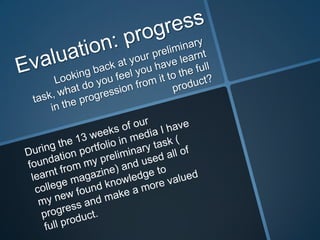 Evaluation: progress Looking back at your preliminary task, what do you feel you have learnt in the progression from it to the full product? During the 13 weeks of our foundation portfolio in media I have learnt from my preliminary task ( college magazine) and used all of my new found knowledge to progress and make a more valued full product. 