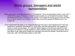Ethnic groups, teenagers and adults representation Ethnic groups are not really represented in my magazine, I have not specifically chosen to aim it at a certain ethnic group. This way it is better because people can not complain for racism. People could take the fact that I only have white people in my images the wrong way but I did not intend for it to offend anyone, so a change I would make is put some people of different race in my images too. I have represented teenagers in my magazine although if this was a real magazine and I had more issues then I would put other bands in it, some older ones like rolling stones. My magazine is made for adults and teenagers. If I made the whole magazine it would have aspects for both teenagers and adults so it would appeal to a wider customer basis and sell more copies. Also it was easier to get really good images from teenagers and wear the clothes I would like them to have worn, also I find teenagers easier to work with. 