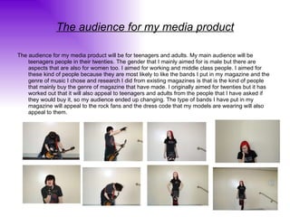 The audience for my media product The audience for my media product will be for teenagers and adults. My main audience will be teenagers people in their twenties. The gender that I mainly aimed for is male but there are aspects that are also for women too. I aimed for working and middle class people. I aimed for these kind of people because they are most likely to like the bands I put in my magazine and the genre of music I chose and research I did from existing magazines is that is the kind of people that mainly buy the genre of magazine that have made. I originally aimed for twenties but it has worked out that it will also appeal to teenagers and adults from the people that I have asked if they would buy it, so my audience ended up changing. The type of bands I have put in my magazine will appeal to the rock fans and the dress code that my models are wearing will also appeal to them. 