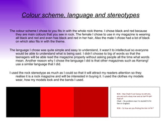 Colour scheme, language and stereotypes The colour scheme I chose to you fits in with the whole rock theme. I chose black and red because they are main colours that you see in rock. The female I chose to use in my magazine is wearing all black and red and even has black and red in her hair, Also the male I chose had a lot of black on which also fits in with the theme. The language I chose was quite simple and easy to understand, it wasn’t to intellectual so everyone would be able to understand what is being said. I didn’t choose to big of words so that the teenagers will be able read the magazine properly without asking people all the time what words mean. Another reason why I chose the language I did is that other magazines such as Kerrang! use a similar language that I did. I used the rock stereotype as much as I could so that it will attract my readers attention so they realise it is a rock magazine and will be interested in buying it. I used the clothes my models wear, how my models look and the bands I used. 