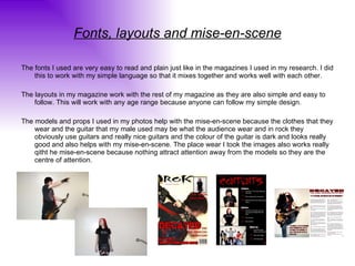 Fonts, layouts and mise-en-scene The fonts I used are very easy to read and plain just like in the magazines I used in my research. I did this to work with my simple language so that it mixes together and works well with each other. The layouts in my magazine work with the rest of my magazine as they are also simple and easy to follow. This will work with any age range because anyone can follow my simple design.  The models and props I used in my photos help with the mise-en-scene because the clothes that they wear and the guitar that my male used may be what the audience wear and in rock they obviously use guitars and really nice guitars and the colour of the guitar is dark and looks really good and also helps with my mise-en-scene. The place wear I took the images also works really qitht he mise-en-scene because nothing attract attention away from the models so they are the centre of attention. 