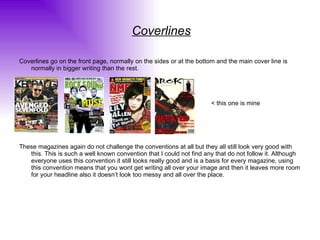 Coverlines Coverlines go on the front page, normally on the sides or at the bottom and the main cover line is normally in bigger writing than the rest. < this one is mine These magazines again do not challenge the conventions at all but they all still look very good with this. This is such a well known convention that I could not find any that do not follow it. Although everyone uses this convention it still looks really good and is a basis for every magazine, using this convention means that you wont get writing all over your image and then it leaves more room for your headline also it doesn’t look too messy and all over the place. 