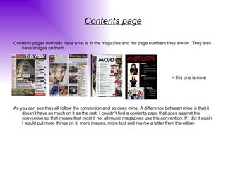Contents page Contents pages normally have what is in the magazine and the page numbers they are on. They also have images on them. < this one is mine As you can see they all follow the convention and so does mine. A difference between mine is that it doesn’t have as much on it as the rest. I couldn’t find a contents page that goes against the convention so that means that most if not all music magazines use the convention. If I did it again I would put more things on it, more images, more text and maybe a letter from the editor.  