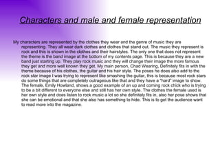 Characters and male and female representation My characters are represented by the clothes they wear and the genre of music they are representing. They all wear dark clothes and clothes that stand out. The music they represent is rock and this is shown in the clothes and their hairstyles. The only one that does not represent the theme is the band image at the bottom of my contents page. This is because they are a new band just starting up. They play rock music and they will change their image the more famous they get and more well known they get. My main person, Chad Wearing, Definitely fits in with the theme because of his clothes, the guitar and his hair style. The poses he does also add to the rock star image I was trying to represent like smashing the guitar, this is because most rock stars do some things that are completely outrageous like that and they have a “hard” image to show. The female, Emily Howland, shows a good example of an up and coming rock chick who is trying to be a bit different to everyone else and still has her own style. The clothes the female used is her own style and does listen to rock music a lot so she definitely fits in, also her pose shows that she can be emotional and that she also has something to hide. This is to get the audience want to read more into the magazine. 