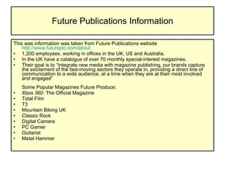 Future Publications Information This was information was taken from Future Publications website  http://www.futureplc.com/about   1,200 employees, working in offices in the UK, US and Australia.  In the UK have a catalogue of over 70 monthly special-interest magazines. Their goal is to “Integrate new media with magazine publishing, our brands capture the excitement of the fast-moving sectors they operate in, providing a direct line of communication to a wide audience, at a time when they are at their most involved and engaged” Some Popular Magazines Future Produce: Xbox 360: The Official Magazine Total Film T3 Mountain Biking UK Classic Rock Digital Camera PC Gamer Guitarist Metal Hammer  
