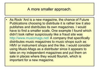 A more smaller approach. As Rock ‘Ard is a new magazine, the chance of Future Publications choosing to distribute it is rather low it also publishes and distributes its own magazines. I would have to find a smaller scale. One example I found which didn’t look rather suspiciously like a fraud site was  http://www.musicmags.net/  A company that specifically distributes music magazines to music shops such as HMV or instrument shops and the like. I would consider using Music-Mags as a distributer since it appears to take on my independent magazines and put them on sale in places where they would flourish, which is important for a new magazine. 